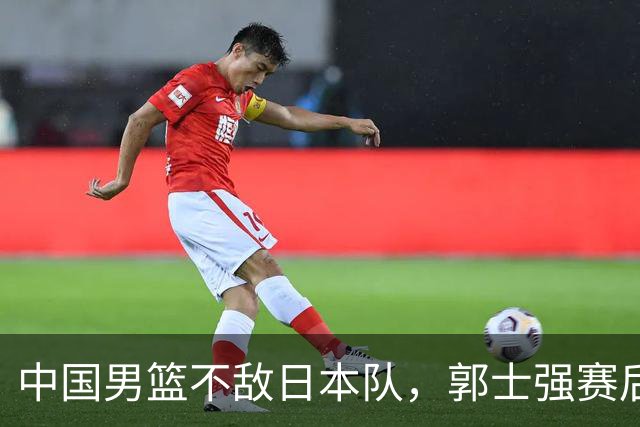 中国男篮不敌日本队，郭士强赛后发声